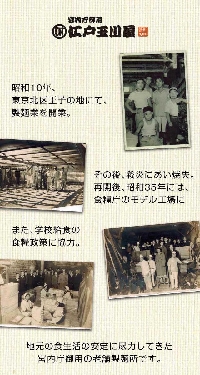 宮内庁御用 江戸玉川屋　昭和10年、東京北区王子の地にて、製麺業を開業 その後、戦災にあい焼失。再開後、昭和35年には、食糧庁のモデル工場に また、学校給食の<br>食糧政策に協力。 地元の食生活の安定に尽力してきた宮内庁御用の老舗製麺所です。