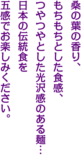 桑の葉の香り、もちもちとした食感、つやつやとした光沢感のあるめん…日本の伝統食を互換でお楽しみください。